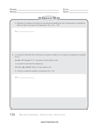 M I C R O E C O N O M Í A . E J E R C I C I O S P R Á C T I C O S
NOMBRE __________________________________________ FECHA ___________________
MATERIA __________________________________________ GRUPO ___________________
126
EJERCICIO 70
C) Determine si la empresa se encuentra en una situación de equilibrio de corto o de largo plazo. (Los beneficios
deben ser igual a cero para ser de largo plazo.) [Q*cm (P*cm – CP)]
2. La ecuación de demanda del mercado para un producto vendido en una empresa de competencia monopolís-
tica es:
Q = 60 – 2 P (Despejar P, IT = PxQ, derivar IT para obtener el IM)
La ecuación de costo total de la empresa es:
CT = 25 + 5Q + 0.25 Q2
(Derivar CT para obtener CM)
A) Calcule la cantidad de equilibrio (recuerde que IM = CM).
πtotal = ____________________
Q*cm = ____________________
www.FreeLibros.me
 