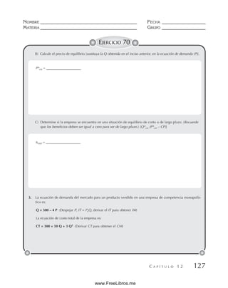 NOMBRE __________________________________________ FECHA ___________________
MATERIA __________________________________________ GRUPO ___________________
C A P Í T U L O 1 2 127
EJERCICIO 70
B) Calcule el precio de equilibrio [sustituya la Q obtenida en el inciso anterior, en la ecuación de demanda (P)].
C) Determine si la empresa se encuentra en una situación de equilibrio de corto o de largo plazo. (Recuerde
que los beneficios deben ser igual a cero para ser de largo plazo.) [Q*cm (P*cm – CP)]
3. La ecuación de demanda del mercado para un producto vendido en una empresa de competencia monopolís-
tica es:
Q = 500 – 4 P (Despejar P, IT = PxQ, derivar el IT para obtener IM)
La ecuación de costo total de la empresa es:
CT = 300 + 50 Q + 3 Q2
(Derivar CT para obtener el CM)
P*cm = ____________________
πtotal = ____________________
www.FreeLibros.me
 