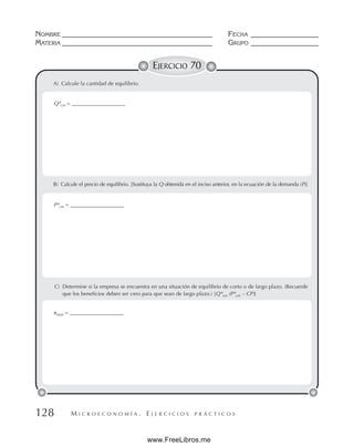 M I C R O E C O N O M Í A . E J E R C I C I O S P R Á C T I C O S
NOMBRE __________________________________________ FECHA ___________________
MATERIA __________________________________________ GRUPO ___________________
128
EJERCICIO 70
B) Calcule el precio de equilibrio. [Sustituya la Q obtenida en el inciso anterior, en la ecuación de la demanda (P)]
A) Calcule la cantidad de equilibrio.
Q*cm = ____________________
P*cm = ____________________
C) Determine si la empresa se encuentra en una situación de equilibrio de corto o de largo plazo. (Recuerde
que los beneficios deben ser cero para que sean de largo plazo.) [Q*cm (P*cm – CP)]
πtotal = ____________________
www.FreeLibros.me
 