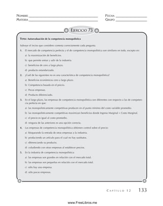 NOMBRE __________________________________________ FECHA ___________________
MATERIA __________________________________________ GRUPO ___________________
C A P Í T U L O 1 2 133
EJERCICIO 73
Subraye el inciso que considere contesta correctamente cada pregunta.
1. El mercado de competencia perfecta y el de competencia monopolística son similares en todo, excepto en:
a) la maximización de beneficios.
b) que permite entrar y salir de la industria.
c) beneficios de cero a largo plazo.
d) producto estandarizado.
2. ¿Cuál de las siguientes no es una característica de competencia monopolística?
a) Beneficios económicos cero a largo plazo.
b) Competencia basada en el precio.
c) Pocas empresas.
d) Producto diferenciado.
3. En el largo plazo, las empresas de competencia monopolística son diferentes con respecto a las de competen-
cia perfecta en que:
a) las monopolísticamente competitivas producen en el punto mínimo del costo variable promedio.
b) las monopolísticamente competitivas maximizan beneficios donde Ingreso Marginal = Costo Marginal.
c) el precio es igual al costo promedio.
d) ninguna de las anteriores es una opción correcta.
4. Las empresas de competencia monopolística obtienen control sobre el precio:
a) bloqueando la entrada de otras empresas a la industria.
b) produciendo un artículo para el cual no hay sustitutos.
c) diferenciando su producto.
d) coludiendo con otras empresas al establecer precios.
5. En la industria de competencia monopolística:
a) las empresas son grandes en relación con el mercado total.
b) las empresas son pequeñas en relación con el mercado total.
c) sólo hay una empresa.
d) sólo pocas empresas.
TEMA: Autoevaluación de la competencia monopolística
www.FreeLibros.me
 