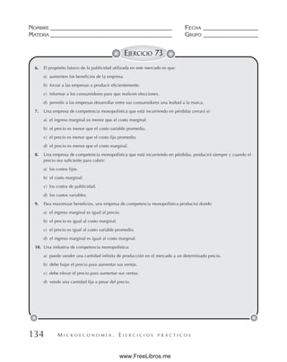M I C R O E C O N O M Í A . E J E R C I C I O S P R Á C T I C O S
NOMBRE __________________________________________ FECHA ___________________
MATERIA __________________________________________ GRUPO ___________________
134
EJERCICIO 73
6. El propósito básico de la publicidad utilizada en este mercado es que:
a) aumenten los beneficios de la empresa.
b) forzar a las empresas a producir eficientemente.
c) informar a los consumidores para que realicen elecciones.
d) permitir a las empresas desarrollar entre sus consumidores una lealtad a la marca.
7. Una empresa de competencia monopolística que está incurriendo en pérdidas cerrará si:
a) el ingreso marginal es menor que el costo marginal.
b) el precio es menor que el costo variable promedio.
c) el precio es menor que el costo fijo promedio.
d) el precio es menor que el costo marginal.
8. Una empresa de competencia monopolística que está incurriendo en pérdidas, producirá siempre y cuando el
precio sea suficiente para cubrir:
a) los costos fijos.
b) el costo marginal.
c) los costos de publicidad.
d) los costos variables.
9. Para maximizar beneficios, una empresa de competencia monopolística producirá donde:
a) el ingreso marginal es igual al precio.
b) el precio es igual al costo marginal.
c) el precio es igual al costo variable promedio.
d) el ingreso marginal es igual al costo marginal.
10. Una industria de competencia monopolística:
a) puede vender una cantidad infinita de producción en el mercado a un determinado precio.
b) debe bajar el precio para aumentar sus ventas.
c) debe elevar el precio para aumentar sus ventas.
d) vende una cantidad fija a pesar del precio.
www.FreeLibros.me
 