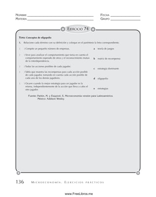 M I C R O E C O N O M Í A . E J E R C I C I O S P R Á C T I C O S
NOMBRE __________________________________________ FECHA ___________________
MATERIA __________________________________________ GRUPO ___________________
136
EJERCICIO 74
TEMA: Conceptos de oligopolio
Fuente: Parkin, M. y Esquivel, S. Microeconomía versión para Latinoamérica.
México: Addison Wesley.
1. Relacione cada término con su definición y coloque en el paréntesis la letra correspondiente.
( ) Compite un pequeño número de empresas.
( ) Sirve para analizar el comportamiento que toma en cuenta el
comportamiento esperado de otros y el reconocimiento mutuo
de la interdependencia.
( ) Todas las acciones posibles de cada jugador.
( ) Tabla que muestra las recompensas para cada acción posible
de cada jugador, tomando en cuenta cada acción posible de
cada uno de los demás jugadores.
( ) Ocurre cuando la mejor estrategia para un jugador es la
misma, independientemente de la acción que lleva a cabo el
otro jugador.
a teoría de juegos
b matriz de recompensa
c estrategia dominante
d oligopolio
e estrategias
www.FreeLibros.me
 