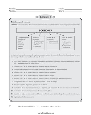 M I C R O E C O N O M Í A . E J E R C I C I O S P R Á C T I C O S
NOMBRE __________________________________________ FECHA ___________________
MATERIA __________________________________________ GRUPO ___________________
2
TEMA: Conceptos de economía
OBJETIVO: Conocer los temas de la economía e iniciarse en su uso a fin de obtener una nueva perspectiva del mundo.
La siguiente información corresponde a quince conceptos básicos de economía. Deberá leerlos y subrayar los nom-
bres correspondientes en el cuadro de la sopa de letras.
1. Es la ciencia que explica las elecciones que hacemos, y cómo esas elecciones cambian conforme nos enfrenta-
mos a la escasez relativa de algún recurso.
2. Pregunta acerca de los bienes y servicios, tiene que ver con el producto.
3. Pregunta sobre bienes y servicios, donde se ejerce el mismo trabajo, de distintas maneras.
4. Pregunta acerca de los bienes y servicios, tiene que ver con el tiempo.
5. Pregunta acerca de los bienes y servicios, tiene que ver con el lugar.
6. Pregunta acerca de los bienes y servicios, tiene que ver con el ingreso que obtienen las personas.
7. Es un proceso en el cual el nivel de precios aumenta a través del tiempo.
8. Recursos que están disponibles, pero que no se utilizan.
9. Es el estudio de las decisiones de individuos y empresas, y la interacción de esas decisiones en los mercados.
10. Es el estudio de la economía nacional y de la economía global.
11. Situación en la que los recursos disponibles son insuficientes para satisfacer las preferencias de los individuos.
12. Significa todo lo demás constante.
EJERCICIO 1
ECONOMÍA
Grandes preguntas
económicas:
¿Qué?
¿Cómo?
¿Cuándo?
¿Dónde?
¿Quién?
Ideas de la
economía:
• Elección y costo
de oportunidad
• Inflación
• Desempleo
Ramas de la
economía:
• Microeconomía
• Macroeconomía
Tipos de asevera-
ciones:
• Afirmaciones
positivas
• Afirmaciones
normativas
www.FreeLibros.me
 
