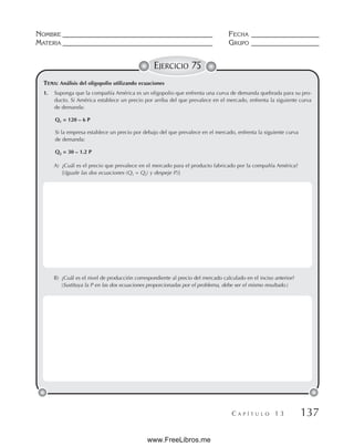 NOMBRE __________________________________________ FECHA ___________________
MATERIA __________________________________________ GRUPO ___________________
C A P Í T U L O 1 3 137
EJERCICIO 75
TEMA: Análisis del oligopolio utilizando ecuaciones
1. Suponga que la compañía América es un oligopolio que enfrenta una curva de demanda quebrada para su pro-
ducto. Si América establece un precio por arriba del que prevalece en el mercado, enfrenta la siguiente curva
de demanda:
Q1 = 120 – 6 P
Si la empresa establece un precio por debajo del que prevalece en el mercado, enfrenta la siguiente curva
de demanda:
Q2 = 30 – 1.2 P
A) ¿Cuál es el precio que prevalece en el mercado para el producto fabricado por la compañía América?
[(Iguale las dos ecuaciones (Q1 = Q2) y despeje P.)]
B) ¿Cuál es el nivel de producción correspondiente al precio del mercado calculado en el inciso anterior?
(Sustituya la P en las dos ecuaciones proporcionadas por el problema, debe ser el mismo resultado.)
www.FreeLibros.me
 