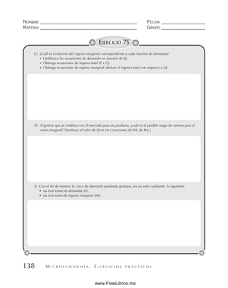 M I C R O E C O N O M Í A . E J E R C I C I O S P R Á C T I C O S
NOMBRE __________________________________________ FECHA ___________________
MATERIA __________________________________________ GRUPO ___________________
138
EJERCICIO 75
C) ¿Cuál es la función del ingreso marginal correspondiente a cada función de demanda?
• Establezca las ecuaciones de demanda en función de Q.
• Obtenga ecuaciones de ingreso total (P × Q).
• Obtenga ecuaciones de ingreso marginal (derivar el ingreso total con respecto a Q).
D) Al precio que se establece en el mercado para un producto, ¿cuál es el posible rango de valores para el
costo marginal? (Sustituya el valor de Q en las ecuaciones de IM1 de IM2.)
E) Con el fin de mostrar la curva de demanda quebrada grafique, en un solo cuadrante, lo siguiente:
• las funciones de demanda (D).
• las funciones de ingreso marginal (IM).
www.FreeLibros.me
 