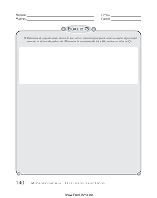 M I C R O E C O N O M Í A . E J E R C I C I O S P R Á C T I C O S
NOMBRE __________________________________________ FECHA ___________________
MATERIA __________________________________________ GRUPO ___________________
140
EJERCICIO 75
D) Determine el rango de valores dentro de los cuales el costo marginal puede variar sin afectar el precio del
mercado ni el nivel de producción. (Determine las ecuaciones de IM1 e IM2, sustituya el valor de Q*.)
www.FreeLibros.me
 