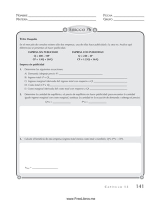 NOMBRE __________________________________________ FECHA ___________________
MATERIA __________________________________________ GRUPO ___________________
C A P Í T U L O 1 3 141
EJERCICIO 76
En el mercado de cereales existen sólo dos empresas, una de ellas hace publicidad y la otra no. Analice qué
diferencias se presentan al hacer publicidad.
EMPRESA SIN PUBLICIDAD EMPRESA CON PUBLICIDAD
Q = 400 – 10P Q = 240 – 4P
CP = 1.9Q + 20/Q CP = 1.25Q + 36/Q
Empresa sin publicidad
1. Determine las siguientes ecuaciones:
A) Demanda (despeje precio P ) ____________________________________
B) Ingreso total (P × Q)_______________________________________________________________
__
C) Ingreso marginal (derivada del ingreso total con respecto a Q) ____________________________
D) Costo total (CP × Q)________________________________________________________________
E) Costo marginal (derivada del costo total con respecto a Q) ________________________
_________
2. Determine la cantidad de equilibrio y el precio de equilibrio sin hacer publicidad (para encontrar la cantidad
iguale ingreso marginal con costo marginal, sustituya la cantidad en la ecuación de demanda y obtenga el precio).
Q*o = _______________ P*o = _______________
3. Calcule el beneficio de esta empresa [ingreso total menos costo total; o también, Q*o (P*o – CP)].
TEMA: Duopolio
πTotal = ______________________
www.FreeLibros.me
 