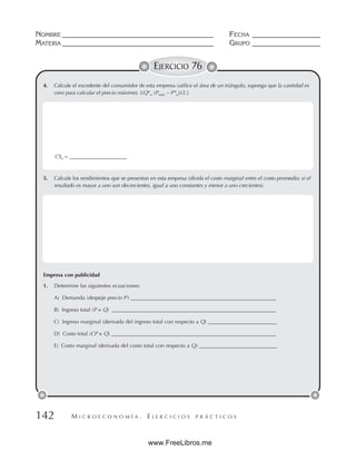M I C R O E C O N O M Í A . E J E R C I C I O S P R Á C T I C O S
NOMBRE __________________________________________ FECHA ___________________
MATERIA __________________________________________ GRUPO ___________________
142
EJERCICIO 76
4. Calcule el excedente del consumidor de esta empresa (utilice el área de un triángulo, suponga que la cantidad es
cero para calcular el precio máximo). [(Q*o (Pmáx – P*o))/2.]
5. Calcule los rendimientos que se presentan en esta empresa (divida el costo marginal entre el costo promedio; si el
resultado es mayor a uno son decrecientes, igual a uno constantes y menor a uno crecientes).
Empresa con publicidad
1. Determine las siguientes ecuaciones:
A) Demanda (despeje precio P ) ______________________________________________________
B) Ingreso total (P × Q) _____________________________________________________________
C) Ingreso marginal (derivada del ingreso total con respecto a Q) __________________________
D) Costo total (CP × Q) _______________________________________________________
_______
E) Costo marginal (derivada del costo total con respecto a Q) _____________________________
CSo = ______________________
www.FreeLibros.me
 