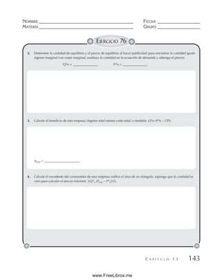NOMBRE __________________________________________ FECHA ___________________
MATERIA __________________________________________ GRUPO ___________________
C A P Í T U L O 1 3 143
EJERCICIO 76
2. Determine la cantidad de equilibrio y el precio de equilibrio al hacer publicidad (para encontrar la cantidad iguale
ingreso marginal con costo marginal, sustituya la cantidad en la ecuación de demanda y obtenga el precio).
Q*o = _______________ P*o = _______________
3. Calcule el beneficio de esta empresa [ingreso total menos costo total; o también, Q*o (P*o – CP)].
4. Calcule el excedente del consumidor de esta empresa (utilice el área de un triángulo, suponga que la cantidad es
cero para calcular el precio máximo). [(Q*o (Pmáx – P*o))/2].
πtotal = ______________________
www.FreeLibros.me
 