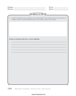 M I C R O E C O N O M Í A . E J E R C I C I O S P R Á C T I C O S
NOMBRE __________________________________________ FECHA ___________________
MATERIA __________________________________________ GRUPO ___________________
144
EJERCICIO 76
5. Calcule los rendimientos que se presentan en esta empresa (divida el costo marginal entre el costo promedio; si el
resultado es mayor a uno son decrecientes, igual a uno constantes y menor a uno crecientes).
Escriba sus conclusiones sobre hacer o no hacer publicidad.
________________________________________________________________________________________________
________________________________________________________________________________________________
________________________________________________________________________________________________
________________________________________________________________________________________________
________________________________________________________________________________________________
www.FreeLibros.me
 