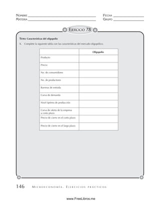 M I C R O E C O N O M Í A . E J E R C I C I O S P R Á C T I C O S
NOMBRE __________________________________________ FECHA ___________________
MATERIA __________________________________________ GRUPO ___________________
146
EJERCICIO 78
TEMA: Características del oligopolio
1. Complete la siguiente tabla con las características del mercado oligopólico.
Oligopolio
Producto
Precio
No. de consumidores
No. de productores
Barreras de entrada
Curva de demanda
Nivel óptimo de producción
Curva de oferta de la empresa
a corto plazo
Precio de cierre en el corto plazo
Precio de cierre en el largo plazo
www.FreeLibros.me
 