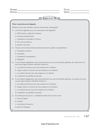 NOMBRE __________________________________________ FECHA ___________________
MATERIA __________________________________________ GRUPO ___________________
C A P Í T U L O 1 3 147
EJERCICIO 79
Subraye el inciso que considere contesta correctamente cada pregunta.
1. ¿Cuál de las siguientes no es una característica del oligopolio?
a) difícil entrada y salida de la industria.
b) productos estandarizados.
c) competencia no basada en el precio.
d) dos o pocas empresas.
e) grandes costos fijos.
2. Estructura de mercado donde las decisiones de precio pueden ser dependientes:
a) Competencia perfecta.
b) Monopolio.
c) Competencia monopolística.
d) Oligopolio.
3. Si una industria oligopolística está caracterizada por una curva de demanda quebrada, una reducción en el
precio para alguna empresa individual resultará en:
a) una reducción del precio por otras empresas en la industria.
b) ningún cambio en el precio por otras empresas en la industria.
c) un aumento de precio por otras empresas en la industria.
d) compartirán una pérdida de mercado.
4. Si una industria oligopolística está caracterizada por una curva de demanda quebrada, un aumento en el pre-
cio para alguna empresa individual resultará en:
a) una reducción del precio por otras empresas en la industria.
b) ningún cambio en el precio por otras empresas en la industria.
c) un aumento de precio por otras empresas en la industria.
d) compartirán una pérdida de mercado.
5. El acuerdo para fijar precio y cantidad de producción se conoce como:
a) teoría de juegos.
b) colusión.
c) concentración de precio.
d) precio de liderazgo.
TEMA: Características del oligopolio
www.FreeLibros.me
 