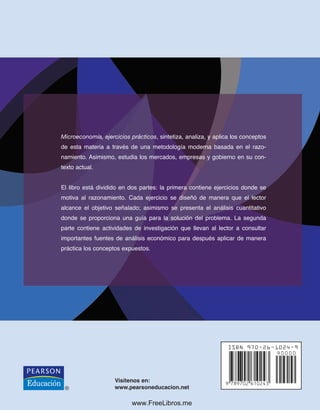 Visítenos en:
www.pearsoneducacion.net
María Aurora Flores Estrada
Minerva E. Ramos Valdés
Flores
•
Ramos
Microeconomía, ejercicios prácticos, sintetiza, analiza, y aplica los conceptos
de esta materia a través de una metodología moderna basada en el razo-
namiento. Asimismo, estudia los mercados, empresas y gobierno en su con-
texto actual.
El libro está dividido en dos partes: la primera contiene ejercicios donde se
motiva al razonamiento. Cada ejercicio se diseñó de manera que el lector
alcance el objetivo señalado; asimismo se presenta el análisis cuantitativo
donde se proporciona una guía para la solución del problema. La segunda
parte contiene actividades de investigación que llevan al lector a consultar
importantes fuentes de análisis económico para después aplicar de manera
práctica los conceptos expuestos.
www.FreeLibros.me
 