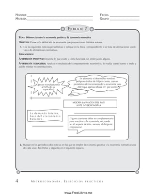 M I C R O E C O N O M Í A . E J E R C I C I O S P R Á C T I C O S
NOMBRE __________________________________________ FECHA ___________________
MATERIA __________________________________________ GRUPO ___________________
4
EJERCICIO 2
TEMA: Diferencia entre la economía positiva y la economía normativa
OBJETIVO: Conocer la definición de economía que proporcionan distintos autores.
1. Lea las siguientes noticias periodísticas e indique en la línea correspondiente si se trata de afirmaciones positi-
vas o de afirmaciones normativas.
INDICACIONES:
AFIRMACIÓN POSITIVA: Describe lo que existe y cómo funciona, sin emitir juicio alguno.
AFIRMACIÓN NORMATIVA: Analiza el resultado del comportamiento económico, lo evalúa como bueno o malo y
puede brindar recomendaciones.
2. Busque en los periódicos dos noticias en las que se emplee la economía positiva y la economía normativa (una
de cada una). Recórtelas y péguelas en el siguiente espacio.
Operan manufactureras
al 50% de su
capacidad
En alemania el desempleo ronda el
peligroso índice de 10 por ciento, con un
pronóstico de incremento de la economía para
2004 que apenas rebasa el 1 por ciento
MEJORA LA IMAGEN DEL PAÍS
ANTE INVERSIONISTAS
L a d e m a n d a I n t e r n a ,
b a s e d e l c r e c i m i e n t o :
B a n a m e x . El gasto corriente debe se complementario
para reactivar a la economía; no puede
ser el soporte de ésta, asevera el dirigente
empresarial.
www.FreeLibros.me
 