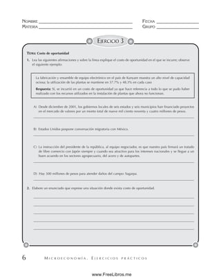 M I C R O E C O N O M Í A . E J E R C I C I O S P R Á C T I C O S
NOMBRE __________________________________________ FECHA ___________________
MATERIA __________________________________________ GRUPO ___________________
6
EJERCICIO 3
TEMA: Costo de oportunidad
1. Lea las siguientes afirmaciones y sobre la línea explique el costo de oportunidad en el que se incurre; observe
el siguiente ejemplo:
La fabricación y ensamble de equipo electrónico en el país de Kunyam muestra un alto nivel de capacidad
ociosa; la utilización de las plantas se mantiene en 57.7% y 48.3% en cada caso
Respuesta: Sí, se incurrió en un costo de oportunidad ya que hace referencia a todo lo que se pudo haber
realizado con los recursos utilizados en la instalación de plantas que ahora no funcionan.
A) Desde diciembre de 2001, los gobiernos locales de seis estados y seis municipios han financiado proyectos
en el mercado de valores por un monto total de nueve mil ciento noventa y cuatro millones de pesos.
B) Estados Unidos pospone conversación migratoria con México.
C) La instrucción del presidente de la república, al equipo negociador, es que nuestro país firmará un tratado
de libre comercio con Japón siempre y cuando sea atractivo para los intereses nacionales y se llegue a un
buen acuerdo en los sectores agropecuario, del acero y de autopartes.
D) Hay 300 millones de pesos para atender daños del campo: Sagarpa.
2. Elabore un enunciado que exprese una situación donde exista costo de oportunidad.
www.FreeLibros.me
 