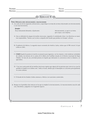 NOMBRE __________________________________________ FECHA ___________________
MATERIA __________________________________________ GRUPO ___________________
C A P Í T U L O 1 7
EJERCICIO 4
TEMA: Diferencia entre microeconomía y macroeconomía
1. Lea cada una de las siguientes afirmaciones y especifique si se trata de un tema relacionado con microeconomía
o con macroeconomía.
Ejemplo:
Texas Instruments demanda a Qualcomm. Microeconomía, ya que es un tema
que ocupa a una empresa.
A) Zara se defiende de ataques de textiles mexicanos, negando el contrabando chino. Los directivos se mues-
tran sorprendidos. Somos casi la única compañía del mundo que produce en Europa, afirman.
B) El gobierno de México, la segunda mayor economía de América Latina, estima que el PIB crecerá 3.0 por
ciento en 2003.
C) CEMEX España ha puesto en marcha un proyecto para regenerar, con las mejores y más modernas variedades
de viñedos, los terrenos de la cantera de la fábrica de Castillejo situada en el término municipal de Yepes
(Toledo). Se trata de una actividad pionera en España que demuestra la convivencia entre la industria y la
agricultura.
D) “Casi una cuarta parte de las familias mexicanas registra que alguna de las personas que viven en su casa ha
perdido el empleo en el último año.” Indica el texto, detalla que el desempleo se concentra principalmente
en zonas urbanas.
E) El Senado de los Estados Unidos amenaza a México con sanciones comerciales.
2. Busque en el periódico dos noticias en las que se emplee la microeconomía y la macroeconomía (una de cada
una). Recórtelas y péguelas en el siguiente espacio.
www.FreeLibros.me
 