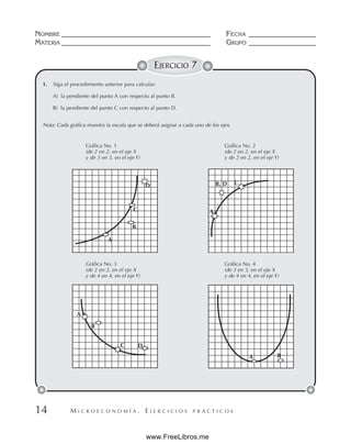 M I C R O E C O N O M Í A . E J E R C I C I O S P R Á C T I C O S
NOMBRE __________________________________________ FECHA ___________________
MATERIA __________________________________________ GRUPO ___________________
14
EJERCICIO 7
1. Siga el procedimiento anterior para calcular:
A) la pendiente del punto A con respecto al punto B.
B) la pendiente del punto C con respecto al punto D.
Nota: Cada gráfica muestra la escala que se deberá asignar a cada uno de los ejes.
Gráfica No. 1 Gráfica No. 2
(de 2 en 2, en el eje X (de 2 en 2, en el eje X
y de 3 en 3, en el eje Y) y de 2 en 2, en el eje Y)
Gráfica No. 3 Gráfica No. 4
(de 2 en 2, en el eje X (de 3 en 3, en el eje X
y de 4 en 4, en el eje Y) y de 4 en 4, en el eje Y)
A
B
C
D
A
B, D C
A B
B
C D
A
www.FreeLibros.me
 