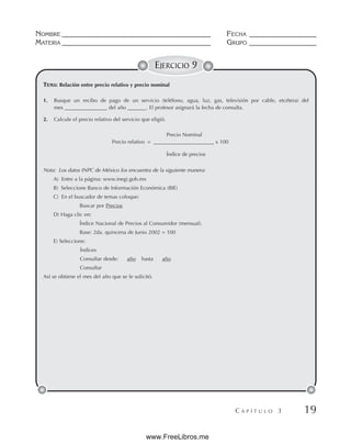 NOMBRE __________________________________________ FECHA ___________________
MATERIA __________________________________________ GRUPO ___________________
C A P Í T U L O 3 19
EJERCICIO 9
1. Busque un recibo de pago de un servicio (teléfono, agua, luz, gas, televisión por cable, etcétera) del
mes ________________ del año _______. El profesor asignará la fecha de consulta.
2. Calcule el precio relativo del servicio que eligió.
Precio Nominal
Precio relativo = _______________________ x 100
Índice de precios
Nota: Los datos INPC de México los encuentra de la siguiente manera:
A) Entre a la página: www.inegi.gob.mx
B) Seleccione Banco de Información Económica (BIE)
C) En el buscador de temas coloque:
Buscar por Precios
D) Haga clic en:
Índice Nacional de Precios al Consumidor (mensual).
Base: 2da. quincena de Junio 2002 = 100
E) Seleccione:
Índices
Consultar desde: año hasta año
Consultar
Así se obtiene el mes del año que se le solicitó.
TEMA: Relación entre precio relativo y precio nominal
www.FreeLibros.me
 