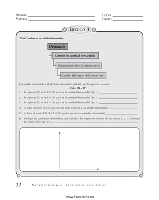 M I C R O E C O N O M Í A . E J E R C I C I O S P R Á C T I C O S
NOMBRE __________________________________________ FECHA ___________________
MATERIA __________________________________________ GRUPO ___________________
22
EJERCICIO 11
TEMA: Cambio en la cantidad demandada
La cantidad demandada (Qd) de lentes de contacto está dada por la siguiente ecuación:
Qd = 120 – 2P
1. Si el precio (P0) es de $30.00, ¿cuál es la cantidad demandada? Qd0 = _________________________________
2. Si el precio (P1) es de $50.00, ¿cuál es la cantidad demandada? Qd1 = ________________________________
3. Si el precio (P2) es de $10.00, ¿cuál es la cantidad demandada? Qd2 = ________________________________
4. Al subir el precio de $30.00 a $50.00, ¿qué le sucede a la cantidad demandada?_________________________
5. Al bajar el precio $30.00 a $10.00, ¿qué le sucede a la cantidad demandada?___________________________
6. Grafique las cantidades demandadas que calculó y los respectivos precios de los incisos 1, 2, 3. (Coloque
los precios en el eje “y”.) ________________________________________________________________________
Demanda
Cambio en cantidad demandada
Movimiento sobre la misma curva
Cambio del precio del mismo bien
www.FreeLibros.me
 