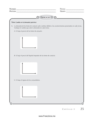 NOMBRE __________________________________________ FECHA ___________________
MATERIA __________________________________________ GRUPO ___________________
C A P Í T U L O 3 25
EJERCICIO 13
1. La demanda de los lentes de contacto sufre cambios debido a los acontecimientos presentados en cada inciso.
Grafique el cambio que sufre la demanda en cada inciso.
A) Si baja el precio de los lentes de armazón.
B) Si baja el precio del líquido limpiador de los lentes de contacto.
C) Si baja el ingreso de los consumidores.
TEMA: Cambio en la demanda (práctico)
www.FreeLibros.me
 