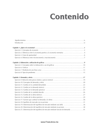 Agradecimientos . . . . . . . . . . . . . . . . . . . . . . . . . . . . . . . . . . . . . . . . . . . . . . . . . . . . . . . . . . . . . . . . . . .ix
Introducción . . . . . . . . . . . . . . . . . . . . . . . . . . . . . . . . . . . . . . . . . . . . . . . . . . . . . . . . . . . . . . . . . . . . . .xi
Capítulo 1. ¿Qué es la economía? . . . . . . . . . . . . . . . . . . . . . . . . . . . . . . . . . . . . . . . . . . . . . . . . . . . . . . . . .1
Ejercicio 1. Conceptos de economía . . . . . . . . . . . . . . . . . . . . . . . . . . . . . . . . . . . . . . . . . . . . . . . . . . . . .2
Ejercicio 2. Diferencia entre la economía positiva y la economía normativa . . . . . . . . . . . . . . . . . . . . . . . .4
Ejercicio 3. Costo de oportunidad . . . . . . . . . . . . . . . . . . . . . . . . . . . . . . . . . . . . . . . . . . . . . . . . . . . . . . .6
Ejercicio 4. Diferencia entre microeconomía y macroeconomía . . . . . . . . . . . . . . . . . . . . . . . . . . . . . . . . .7
Capítulo 2. Elaboración y utilización de gráficas . . . . . . . . . . . . . . . . . . . . . . . . . . . . . . . . . . . . . . . . . . . . . .9
Ejercicio 5. Conceptos sobre la elaboración y uso de gráficas . . . . . . . . . . . . . . . . . . . . . . . . . . . . . . . . .10
Ejercicio 6. Gráficas . . . . . . . . . . . . . . . . . . . . . . . . . . . . . . . . . . . . . . . . . . . . . . . . . . . . . . . . . . . . . . . .11
Ejercicio 7. Pendiente de una línea curva . . . . . . . . . . . . . . . . . . . . . . . . . . . . . . . . . . . . . . . . . . . . . . . .13
Ejercicio 8. Tipos de pendientes . . . . . . . . . . . . . . . . . . . . . . . . . . . . . . . . . . . . . . . . . . . . . . . . . . . . . . .15
Capítulo 3. Demanda y oferta . . . . . . . . . . . . . . . . . . . . . . . . . . . . . . . . . . . . . . . . . . . . . . . . . . . . . . . . . . .17
Ejercicio 9. Relación entre precio relativo y precio nominal . . . . . . . . . . . . . . . . . . . . . . . . . . . . . . . . . . .19
Ejercicio 10. Conceptos de demanda y oferta . . . . . . . . . . . . . . . . . . . . . . . . . . . . . . . . . . . . . . . . . . . . .20
Ejercicio 11. Cambio en la cantidad demandada . . . . . . . . . . . . . . . . . . . . . . . . . . . . . . . . . . . . . . . . . . .22
Ejercicio 12. Cambio en la demanda (teórico) . . . . . . . . . . . . . . . . . . . . . . . . . . . . . . . . . . . . . . . . . . . . .23
Ejercicio 13. Cambio en la demanda (práctico) . . . . . . . . . . . . . . . . . . . . . . . . . . . . . . . . . . . . . . . . . . . .25
Ejercicio 14. Cambio de la cantidad ofrecida . . . . . . . . . . . . . . . . . . . . . . . . . . . . . . . . . . . . . . . . . . . . . .26
Ejercicio 15. Cambio de la oferta (teórico) . . . . . . . . . . . . . . . . . . . . . . . . . . . . . . . . . . . . . . . . . . . . . . . .27
Ejercicio 16. Cambio de la oferta (práctico) . . . . . . . . . . . . . . . . . . . . . . . . . . . . . . . . . . . . . . . . . . . . . . .29
Ejercicio 17. Factores que cambian la demanda y la oferta . . . . . . . . . . . . . . . . . . . . . . . . . . . . . . . . . . . .30
Ejercicio 18. Equilibrio de mercado con ecuaciones . . . . . . . . . . . . . . . . . . . . . . . . . . . . . . . . . . . . . . . .31
Ejercicio 19. Determinación del equilibrio de mercado mediante una tabla . . . . . . . . . . . . . . . . . . . . . . .36
Ejercicio 20. Determinación del equilibrio de mercado mediante ecuaciones . . . . . . . . . . . . . . . . . . . . . .38
Ejercicio 21. Determinación del equilibrio de mercado mediante función de demanda . . . . . . . . . . . . . . .41
Contenido
Contenido
www.FreeLibros.me
 