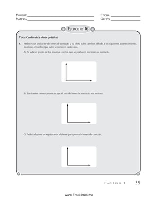 NOMBRE __________________________________________ FECHA ___________________
MATERIA __________________________________________ GRUPO ___________________
C A P Í T U L O 3 29
EJERCICIO 16
TEMA: Cambio de la oferta (práctico)
A) Si sube el precio de los insumos con los que se producen los lentes de contacto.
B) Los fuertes vientos provocan que el uso de lentes de contacto sea molesto.
C) Pedro adquiere un equipo más eficiente para producir lentes de contacto.
1. Pedro es un productor de lentes de contacto y su oferta sufre cambios debido a los siguientes acontecimientos.
Grafique el cambio que sufre la oferta en cada caso.
www.FreeLibros.me
 