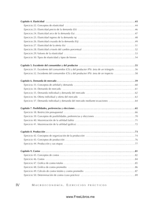 M A C R O E C O N O M Í A . E J E R C I C I O S P R Á C T I C O S
IV
Capítulo 4. Elasticidad . . . . . . . . . . . . . . . . . . . . . . . . . . . . . . . . . . . . . . . . . . . . . . . . . . . . . . . . . . . . . . . .43
Ejercicio 22. Conceptos de elasticidad . . . . . . . . . . . . . . . . . . . . . . . . . . . . . . . . . . . . . . . . . . . . . . . . . .44
Ejercicio 23. Elasticidad precio de la demanda (Eii) . . . . . . . . . . . . . . . . . . . . . . . . . . . . . . . . . . . . . . . . .46
Ejercicio 24. Elasticidad arco de la demanda (Ea) . . . . . . . . . . . . . . . . . . . . . . . . . . . . . . . . . . . . . . . . . . .47
Ejercicio 25. Elasticidad ingreso de la demanda () . . . . . . . . . . . . . . . . . . . . . . . . . . . . . . . . . . . . . . . . .48
Ejercicio 26. Elasticidad cruzada de la demanda (Eij) . . . . . . . . . . . . . . . . . . . . . . . . . . . . . . . . . . . . . . . .49
Ejercicio 27. Elasticidad de la oferta (Es) . . . . . . . . . . . . . . . . . . . . . . . . . . . . . . . . . . . . . . . . . . . . . . . . .51
Ejercicio 28. Elasticidad a través del cambio porcentual . . . . . . . . . . . . . . . . . . . . . . . . . . . . . . . . . . . . . .52
Ejercicio 29. Valores de la elasticidad . . . . . . . . . . . . . . . . . . . . . . . . . . . . . . . . . . . . . . . . . . . . . . . . . . .53
Ejercicio 30. Tipos de elasticidad y tipos de bienes . . . . . . . . . . . . . . . . . . . . . . . . . . . . . . . . . . . . . . . . .54
Capítulo 5. Excedente del consumidor y del productor . . . . . . . . . . . . . . . . . . . . . . . . . . . . . . . . . . . . . . . .55
Ejercicio 31. Excedente del consumidor (CS) y del productor (PS): área de un triángulo . . . . . . . . . . . . . . .56
Ejercicio 32. Excedente del consumidor (CS) y del productor (PS): área de un trapecio . . . . . . . . . . . . . . .58
Capítulo 6. Demanda de mercado . . . . . . . . . . . . . . . . . . . . . . . . . . . . . . . . . . . . . . . . . . . . . . . . . . . . . . . .59
Ejercicio 33. Conceptos de utilidad y demanda . . . . . . . . . . . . . . . . . . . . . . . . . . . . . . . . . . . . . . . . . . . .60
Ejercicio 34. Demanda de mercado . . . . . . . . . . . . . . . . . . . . . . . . . . . . . . . . . . . . . . . . . . . . . . . . . . . .61
Ejercicio 35. Demanda individual y demanda del mercado . . . . . . . . . . . . . . . . . . . . . . . . . . . . . . . . . . .62
Ejercicio 36. Oferta individual y oferta del mercado . . . . . . . . . . . . . . . . . . . . . . . . . . . . . . . . . . . . . . . .63
Ejercicio 37. Demanda individual y demanda del mercado mediante ecuaciones . . . . . . . . . . . . . . . . . . .64
Capítulo 7. Posibilidades, preferencias y elecciones . . . . . . . . . . . . . . . . . . . . . . . . . . . . . . . . . . . . . . . . . . .65
Ejercicio 38. Restricción presupuestal . . . . . . . . . . . . . . . . . . . . . . . . . . . . . . . . . . . . . . . . . . . . . . . . . . .66
Ejercicio 39. Conceptos de posibilidades, preferencias y elecciones . . . . . . . . . . . . . . . . . . . . . . . . . . . . .70
Ejercicio 40. Maximización de la utilidad (tabla) . . . . . . . . . . . . . . . . . . . . . . . . . . . . . . . . . . . . . . . . . . .71
Ejercicio 41. Maximización de la utilidad (gráfica) . . . . . . . . . . . . . . . . . . . . . . . . . . . . . . . . . . . . . . . . . .72
Capítulo 8. Producción . . . . . . . . . . . . . . . . . . . . . . . . . . . . . . . . . . . . . . . . . . . . . . . . . . . . . . . . . . . . . . . .73
Ejercicio 42. Conceptos de organización de la producción . . . . . . . . . . . . . . . . . . . . . . . . . . . . . . . . . . .74
Ejercicio 43. Conceptos de producción . . . . . . . . . . . . . . . . . . . . . . . . . . . . . . . . . . . . . . . . . . . . . . . . . .76
Ejercicio 44. Producción y sus etapas . . . . . . . . . . . . . . . . . . . . . . . . . . . . . . . . . . . . . . . . . . . . . . . . . . .77
Capítulo 9. Costos . . . . . . . . . . . . . . . . . . . . . . . . . . . . . . . . . . . . . . . . . . . . . . . . . . . . . . . . . . . . . . . . . . .81
Ejercicio 45. Conceptos de costos . . . . . . . . . . . . . . . . . . . . . . . . . . . . . . . . . . . . . . . . . . . . . . . . . . . . . .82
Ejercicio 46. Costos . . . . . . . . . . . . . . . . . . . . . . . . . . . . . . . . . . . . . . . . . . . . . . . . . . . . . . . . . . . . . . . .84
Ejercicio 47. Gráfica de costos totales . . . . . . . . . . . . . . . . . . . . . . . . . . . . . . . . . . . . . . . . . . . . . . . . . . .85
Ejercicio 48. Gráfica de costos promedio . . . . . . . . . . . . . . . . . . . . . . . . . . . . . . . . . . . . . . . . . . . . . . . .86
Ejercicio 49. Cálculo de costos totales y costos promedio . . . . . . . . . . . . . . . . . . . . . . . . . . . . . . . . . . . .87
Ejercicio 50. Determinación de costos (caso práctico) . . . . . . . . . . . . . . . . . . . . . . . . . . . . . . . . . . . . . . .89
www.FreeLibros.me
 