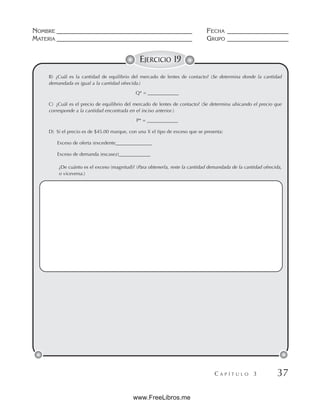 NOMBRE __________________________________________ FECHA ___________________
MATERIA __________________________________________ GRUPO ___________________
C A P Í T U L O 3 37
EJERCICIO 19
B) ¿Cuál es la cantidad de equilibrio del mercado de lentes de contacto? (Se determina donde la cantidad
demandada es igual a la cantidad ofrecida.)
Q* = _____________
C) ¿Cuál es el precio de equilibrio del mercado de lentes de contacto? (Se determina ubicando el precio que
corresponde a la cantidad encontrada en el inciso anterior.)
P* = _____________
D) Si el precio es de $45.00 marque, con una X el tipo de exceso que se presenta:
Exceso de oferta (excedente_______________
Exceso de demanda (escasez)_____________
¿De cuánto es el exceso (magnitud)? (Para obtenerla, reste la cantidad demandada de la cantidad ofrecida,
o viceversa.)
www.FreeLibros.me
 