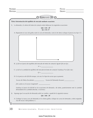 M I C R O E C O N O M Í A . E J E R C I C I O S P R Á C T I C O S
NOMBRE __________________________________________ FECHA ___________________
MATERIA __________________________________________ GRUPO ___________________
38
EJERCICIO 20
TEMA: Determinación del equilibrio de mercado mediante ecuaciones
1. La demanda y la oferta de lentes de contacto están dadas por las siguientes ecuaciones:
Qd = 120 – 2P
Qs = 30 + P
A) Represente en una sola gráfica tanto la curva de demanda, como la de oferta (coloque el precio en el eje “y”).
B) ¿Cuál es el precio de equilibrio del mercado de lentes de contacto? (Iguale Qd con Qs.)
P* = _________________
C) ¿Cuál es la cantidad de equilibrio del mercado de lentes de contacto? (Sustituya P en Qd o Qs.)
Q* = _________________
D) Si el precio es de $20.00 marque, con una X el tipo de exceso que se presenta:
Exceso de Oferta (Excedente) ______________ Exceso de Demanda (Escasez) ______________
¿De cuánto es el exceso (magnitud)? ________________
(Sustituya el precio de $20.00 en las ecuaciones de demanda y de oferta, posteriormente reste la cantidad
demandada de la cantidad ofrecida, o viceversa.)
2. Suponga que la ecuación de demanda sufrió un cambio y quedó de la siguiente manera:
Qd = 180 – 2P
A) Grafique la nueva curva de demanda; en la misma gráfica coloque las curvas de demanda y oferta originales
(las del inciso A del problema 1).
www.FreeLibros.me
 
