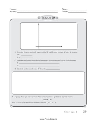 NOMBRE __________________________________________ FECHA ___________________
MATERIA __________________________________________ GRUPO ___________________
C A P Í T U L O 3 39
EJERCICIO 20
B) Determine el nuevo precio y la nueva cantidad de equilibrio del mercado de lentes de contacto.
Q* = ________________
P* = _________________
C) Mencione dos factores que pudieron haber provocado que cambiara la ecuación de demanda.
1) ________________________________________________________
2) ________________________________________________________
D) Calcule la pendiente de la curva de demanda ___________________
3. Suponga ahora que, la ecuación de oferta sufrió un cambio y quedó de la siguiente manera:
Qs = 80 + 2P
Nota: La ecuación de demanda se mantiene constante, Qd = 120 – 2P.
www.FreeLibros.me
 