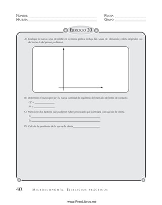 M I C R O E C O N O M Í A . E J E R C I C I O S P R Á C T I C O S
NOMBRE __________________________________________ FECHA ___________________
MATERIA __________________________________________ GRUPO ___________________
40
EJERCICIO 20
A) Grafique la nueva curva de oferta; en la misma gráfica incluya las curvas de demanda y oferta originales (las
del inciso A del primer problema).
B) Determine el nuevo precio y la nueva cantidad de equilibrio del mercado de lentes de contacto.
Q* = ________________
P* = _________________
C) Mencione dos factores que pudieron haber provocado que cambiara la ecuación de oferta.
1) ________________________________________________________
2) ________________________________________________________
D) Calcule la pendiente de la curva de oferta______________________
www.FreeLibros.me
 