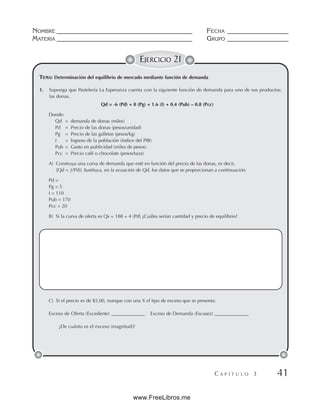 NOMBRE __________________________________________ FECHA ___________________
MATERIA __________________________________________ GRUPO ___________________
C A P Í T U L O 3 41
EJERCICIO 21
TEMA: Determinación del equilibrio de mercado mediante función de demanda
1. Suponga que Pastelería La Esperanza cuenta con la siguiente función de demanda para uno de sus productos:
las donas.
Qd = -6 (Pd) + 8 (Pg) + 1.6 (I) + 0.4 (Pub) – 0.8 (Pcc)
Donde:
Qd = demanda de donas (miles)
Pd = Precio de las donas (pesos/unidad)
Pg = Precio de las galletas (pesos/kg)
I = Ingreso de la población (índice del PIB)
Pub = Gasto en publicidad (miles de pesos)
Pcc = Precio café o chocolate (pesos/taza)
A) Construya una curva de demanda que esté en función del precio de las donas, es decir,
[Qd = ƒ(Pd)] Sustituya, en la ecuación de Qd, los datos que se proporcionan a continuación.
Pd =
Pg = 5
I = 110
Pub = 170
Pcc = 20
B) Si la curva de oferta es Qs = 188 + 4 (Pd) ¿Cuáles serían cantidad y precio de equilibrio?
C) Si el precio es de $5.00, marque con una X el tipo de exceso que se presenta:
Exceso de Oferta (Excedente) ______________ Exceso de Demanda (Escasez) ______________
¿De cuánto es el exceso (magnitud)?
www.FreeLibros.me
 