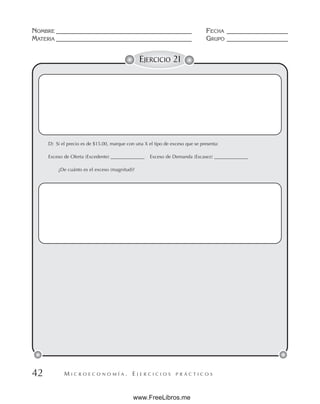 M I C R O E C O N O M Í A . E J E R C I C I O S P R Á C T I C O S
NOMBRE __________________________________________ FECHA ___________________
MATERIA __________________________________________ GRUPO ___________________
42
EJERCICIO 21
D) Si el precio es de $15.00, marque con una X el tipo de exceso que se presenta:
Exceso de Oferta (Excedente) ______________ Exceso de Demanda (Escasez) ______________
¿De cuánto es el exceso (magnitud)?
www.FreeLibros.me
 