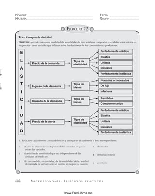 M I C R O E C O N O M Í A . E J E R C I C I O S P R Á C T I C O S
NOMBRE __________________________________________ FECHA ___________________
MATERIA __________________________________________ GRUPO ___________________
44
EJERCICIO 22
TEMA: Conceptos de elasticidad
OBJETIVO: Aprender sobre una medida de la sensibilidad de las cantidades compradas y vendidas ante cambios en
los precios y otras variables que influyen sobre las decisiones de los consumidores y productores.
E
L
A
S
T
I
C
I
D
A
D
Precio de la demanda
Perfectamente elástica
Elástica
Unitaria
Normales o necesarios
De lujo
Inferiores
Sustitutos
Complementarios
Inelástica
Perfectamente inelástica
Perfectamente elástica
Elástica
Unitaria
Inelástica
Perfectamente inelástica
Ingreso de la demanda
Cruzada de la demanda
Precio de la oferta
Tipos de
elasticidad
Tipos de
bienes
Tipos de
bienes
Tipos de
elasticidad
1. Relacione cada término con su definición y coloque en el paréntesis la letra correspondiente.
( ) Curva de demanda que depende de las unidades en que se
miden las variables.
( ) Medición de sensibilidad que sea independiente de las
unidades de medición.
( ) Es una medida, sin unidades, de la sensibilidad de la cantidad
demandada de un bien ante un cambio en su precio, cuando
a elasticidad
b demanda unitaria
c pendiente
www.FreeLibros.me
 