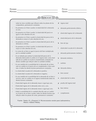 NOMBRE __________________________________________ FECHA ___________________
MATERIA __________________________________________ GRUPO ___________________
C A P Í T U L O 4 45
EJERCICIO 22
Fuente: Parkin, M. y Esquivel, S. Microeconomía versión para Latinoamérica.
México: Addison Wesley.
todas las otras variables que influyen sobre los planes de los
compradores, permanecen constantes.
( ) Se presenta en el bien cuando, la elasticidad de la demanda
es cero.
( ) Se presenta en el bien cuando, la elasticidad del precio es
igual al valor absoluto de uno.
( ) Se presenta en el bien cuando la elasticidad de precio de la
demanda es menor al valor absoluto de uno.
( ) Se presenta en el bien cuando la elasticidad del precio de la
demanda es infinita.
( ) Se presenta en el bien cuando, la elasticidad del precio es
mayor al valor absoluto de uno.
( ) La venta de un bien es igual al precio del bien multiplicado
por la cantidad vendida.
( ) Es un método para estimar la elasticidad del precio de la
demanda observando el cambio en el ingreso total, como resul-
tado de un cambio en el precio (manteniendo constantes las
demás variables que influyen sobre la cantidad vendida).
( ) Es una medida de la sensibilidad de la demanda de un bien,
ante un cambio en el precio de un complemento o bien susti-
tuto, si todos los demás factores permanecen constantes.
( ) La elasticidad cruzada de la demanda es positiva.
( ) La elasticidad cruzada de la demanda es negativa.
( ) Es una medida de la sensibilidad de la demanda de un bien o
servicio, ante un cambio en el ingreso manteniendo todos los
demás factores constantes.
( ) Elasticidad ingreso de la demanda mayor o igual que uno.
( ) Elasticidad ingreso de la demanda entre cero y uno.
( ) Elasticidad ingreso de la demanda menor o igual que cero.
( ) Mide la sensibilidad de la cantidad ofrecida ante un cambio
en el precio de un bien cuando, todos los demás factores que
influyen sobre los planes de venta, permanecen constantes.
d ingreso total
e demanda perfectamente elástica.
f elasticidad ingreso de la demanda
g elasticidad precio de la demanda
h bien de lujo
i elasticidad cruzada de la demanda
j demanda perfectamente inelástica
k demanda inelástica
l sustituto
m demanda elástica
n bien normal
o elasticidad de la oferta
p prueba del ingreso total
q bien inferior
r complemento
www.FreeLibros.me
 