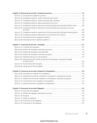 C O N T E N I D O V
Capítulo 10. Estructuras de mercado: Competencia perfecta . . . . . . . . . . . . . . . . . . . . . . . . . . . . . . . . . . .91
Ejercicio 51. Conceptos de competencia perfecta . . . . . . . . . . . . . . . . . . . . . . . . . . . . . . . . . . . . . . . . . .92
Ejercicio 52. Competencia perfecta, análisis utilizando datos totales . . . . . . . . . . . . . . . . . . . . . . . . . . . . .94
Ejercicio 53. Competencia perfecta, análisis utilizando datos promedio . . . . . . . . . . . . . . . . . . . . . . . . . .96
Ejercicio 54. Competencia perfecta, determinando precios de cierre . . . . . . . . . . . . . . . . . . . . . . . . . . . . .97
Ejercicio 55. Competencia perfecta, determinar el nivel de producción utilizando tabla de costos . . . . . .100
Ejercicio 56. Competencia perfecta, determinar el nivel de producción utilizando ecuaciones
de costos . . . . . . . . . . . . . . . . . . . . . . . . . . . . . . . . . . . . . . . . . . . . . . . . . . . . . . . . . . . . .102
Ejercicio 57. Competencia perfecta, determinar el nivel de producción utilizando el análisis gráfico . . . .104
Ejercicio 58. Competencia perfecta, determinar la curva de oferta de la empresa . . . . . . . . . . . . . . . . . .106
Ejercicio 59. Características de la competencia perfecta . . . . . . . . . . . . . . . . . . . . . . . . . . . . . . . . . . . . .107
Ejercicio 60. Autoevaluación de competencia perfecta . . . . . . . . . . . . . . . . . . . . . . . . . . . . . . . . . . . . . .108
Capítulo 11. Estructuras de mercado: Monopolio . . . . . . . . . . . . . . . . . . . . . . . . . . . . . . . . . . . . . . . . . . .111
Ejercicio 61. Conceptos de monopolio . . . . . . . . . . . . . . . . . . . . . . . . . . . . . . . . . . . . . . . . . . . . . . . . .112
Ejercicio 62. Análisis del monopolio utilizando ecuaciones . . . . . . . . . . . . . . . . . . . . . . . . . . . . . . . . . .113
Ejercicio 63. Análisis del monopolio utilizando tabla . . . . . . . . . . . . . . . . . . . . . . . . . . . . . . . . . . . . . . .114
Ejercicio 64. Análisis del monopolio utilizando una gráfica . . . . . . . . . . . . . . . . . . . . . . . . . . . . . . . . . .116
Ejercicio 65. Pérdida de eficiencia en el monopolio . . . . . . . . . . . . . . . . . . . . . . . . . . . . . . . . . . . . . . . .117
Ejercicio 66. Determinación del nivel de producción del monopolio, utilizando el método
de optimización . . . . . . . . . . . . . . . . . . . . . . . . . . . . . . . . . . . . . . . . . . . . . . . . . . . . . . . .118
Ejercicio 67. Características del monopolio . . . . . . . . . . . . . . . . . . . . . . . . . . . . . . . . . . . . . . . . . . . . . .121
Ejercicio 68. Autoevaluación del monopolio . . . . . . . . . . . . . . . . . . . . . . . . . . . . . . . . . . . . . . . . . . . . .122
Capítulo 12. Estructuras de mercado: Competencia monopolística . . . . . . . . . . . . . . . . . . . . . . . . . . . . . . .123
Ejercicio 69. Conceptos de competencia monopolística . . . . . . . . . . . . . . . . . . . . . . . . . . . . . . . . . . . . .124
Ejercicio 70. Análisis del mercado de competencia monopolística, utilizando ecuaciones . . . . . . . . . . . .125
Ejercicio 71. Análisis del mercado de competencia monopolística, utilizando las gráficas . . . . . . . . . . . .129
Ejercicio 72. Características de la competencia monopolística . . . . . . . . . . . . . . . . . . . . . . . . . . . . . . . .132
Ejercicio 73. Autoevaluación de la competencia monopolística . . . . . . . . . . . . . . . . . . . . . . . . . . . . . . .133
Capítulo 13. Estructuras de mercado: Oligopolio . . . . . . . . . . . . . . . . . . . . . . . . . . . . . . . . . . . . . . . . . . . .135
Ejercicio 74. Conceptos de oligopolio . . . . . . . . . . . . . . . . . . . . . . . . . . . . . . . . . . . . . . . . . . . . . . . . . .136
Ejercicio 75. Análisis del oligopolio utilizando ecuaciones . . . . . . . . . . . . . . . . . . . . . . . . . . . . . . . . . . .137
Ejercicio 76. Duopolio . . . . . . . . . . . . . . . . . . . . . . . . . . . . . . . . . . . . . . . . . . . . . . . . . . . . . . . . . . . . .141
Ejercicio 77. Juegos de oligopolio . . . . . . . . . . . . . . . . . . . . . . . . . . . . . . . . . . . . . . . . . . . . . . . . . . . . .145
Ejercicio 78. Características del oligopolio . . . . . . . . . . . . . . . . . . . . . . . . . . . . . . . . . . . . . . . . . . . . . .146
Ejercicio 79. Características del oligopolio . . . . . . . . . . . . . . . . . . . . . . . . . . . . . . . . . . . . . . . . . . . . . .147
www.FreeLibros.me
 