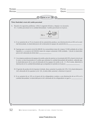 M I C R O E C O N O M Í A . E J E R C I C I O S P R Á C T I C O S
NOMBRE __________________________________________ FECHA ___________________
MATERIA __________________________________________ GRUPO ___________________
52
EJERCICIO 28
TEMA: Elasticidad a través del cambio porcentual
1. Resuelva los siguientes problemas. Utilice la siguiente fórmula y, despeje si es necesario.
Eii = Cambio porcentual en la cantidad demandada / Cambio porcentual en el precio.
A) Si un aumento de un 2% en el precio de los automóviles produce, una disminución de un 20% en la canti-
dad demandada, la elasticidad precio de la demanda de equipos de automóviles es:___________________.
B) Suponga que a un precio inicial de $80.00, los consumidores tratan de comprar 10 000 unidades de un bien
hipotético y a un precio de $100.00, tratan de comprar solamente 8 000 unidades. Calcule la elasticidad-
precio de la demanda de dicho bien _________________.
C) Una empresa productora de equipos de sonido acaba de autorizar un incremento del 20% al precio inicial, por
lo tanto, se trata de pronosticar el cambio que enfrentará la cantidad demandada del producto, sabiendo que,
la elasticidad precio de la curva de demanda de los equipos de sonido es de –1.5. Por lo tanto, determine la
disminución en la cantidad demandada que acompañará al aumento en el precio. ___________________
D) El gerente de producción de Aparatos Limitada, desea aumentar la producción 10%. Si la elasticidad-precio
de la demanda de los aparatos es de –0.8. ¿Cuánto debe aumentar o disminuir el precio?
E) Si un aumento de un 10% en el precio de los refrigeradores conduce a una disminución de un 45% en la
cantidad demandada, la elasticidad precio de la demanda de los refrigeradores es igual a: _______________.
www.FreeLibros.me
 