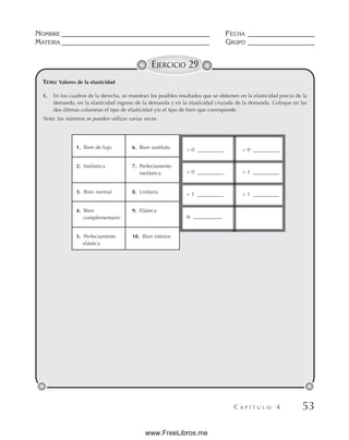 NOMBRE __________________________________________ FECHA ___________________
MATERIA __________________________________________ GRUPO ___________________
C A P Í T U L O 4 53
EJERCICIO 29
TEMA: Valores de la elasticidad
1. En los cuadros de la derecha, se muestran los posibles resultados que se obtienen en la elasticidad precio de la
demanda, en la elasticidad ingreso de la demanda y en la elasticidad cruzada de la demanda. Coloque en las
dos últimas columnas el tipo de elasticidad y/o el tipo de bien que corresponde.
Nota: los números se pueden utilizar varias veces.
1. Bien de lujo 6. Bien sustituto
2. Inelástica 7. Perfectamente
inelástica
3. Bien normal 8. Unitaria
4. Bien 9. Elástica
complementario
5. Perfectamente 10. Bien inferior
elástica
 0 __________ = 0 __________
 0 __________  1 __________
= 1 __________  1 __________
 ___________
www.FreeLibros.me
 