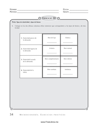 M I C R O E C O N O M Í A . E J E R C I C I O S P R Á C T I C O S
NOMBRE __________________________________________ FECHA ___________________
MATERIA __________________________________________ GRUPO ___________________
54
EJERCICIO 30
TEMA: Tipos de elasticidad y tipos de bienes
1. Coloque en las dos últimas columnas el(los) número(s) que corresponde(n) a los tipos de bienes y de elas-
ticidad.
1. Elasticidad precio de
la demanda
2. Elasticidad ingreso de
la demanda
3. Elasticidad cruzada
de la demanda
4. Elasticidad de la
oferta
Bien de lujo Elástica
_____________ _____________
Unitaria Bien normal
_____________ _____________
Bien complementario Bien inferior
_____________ _____________
Bien sustituto Inelástica
_____________ _____________
www.FreeLibros.me
 
