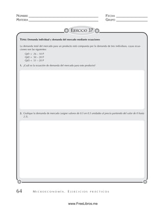 M I C R O E C O N O M Í A . E J E R C I C I O S P R Á C T I C O S
NOMBRE __________________________________________ FECHA ___________________
MATERIA __________________________________________ GRUPO ___________________
64
EJERCICIO 37
TEMA: Demanda individual y demanda del mercado mediante ecuaciones
2. Grafique la demanda de mercado (asigne valores de 0.5 en 0.5 unidades al precio partiendo del valor de 0 hasta
2.5).
La demanda total del mercado para un producto está compuesta por la demanda de tres individuos, cuyas ecua-
ciones son las siguientes:
Qd1 = 26 – 10 P
Qd2 = 50 – 20 P
Qd3 = 51 – 20 P
1. ¿Cuál es la ecuación de demanda del mercado para este producto?
www.FreeLibros.me
 