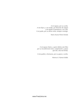 A mi esposo, por su cariño.
A mis hijos y a mi madre, por llenarme de alegría
y de orgullo al pertenecer a mi vida.
A mi padre, por su eterno amor, siempre conmigo.
María Aurora Flores Estrada
A mi esposo Mario, a quien dedico este libro
por su incondicional amor, comprensión y apoyo
que día a día me brinda.
A mis padres y hermanos, por su apoyo y cariño.
Minerva E. Ramos Valdés
www.FreeLibros.me
 