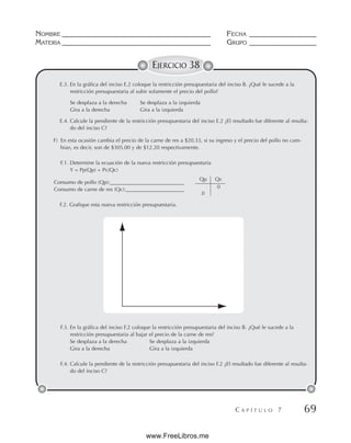 NOMBRE __________________________________________ FECHA ___________________
MATERIA __________________________________________ GRUPO ___________________
C A P Í T U L O 7 69
EJERCICIO 38
E.3. En la gráfica del inciso E.2 coloque la restricción presupuestaria del inciso B. ¿Qué le sucede a la
restricción presupuestaria al subir solamente el precio del pollo?
Se desplaza a la derecha Se desplaza a la izquierda
Gira a la derecha Gira a la izquierda
E.4. Calcule la pendiente de la restricción presupuestaria del inciso E.2 ¿El resultado fue diferente al resulta-
do del inciso C?
F) En esta ocasión cambia el precio de la carne de res a $20.33, si su ingreso y el precio del pollo no cam-
bian, es decir, son de $305.00 y de $12.20 respectivamente.
F.1. Determine la ecuación de la nueva restricción presupuestaria
Y = Pp(Qp) + Pc(Qc)
Consumo de pollo (Qp):____________________________
Consumo de carne de res (Qc):______________________
F.2. Grafique esta nueva restricción presupuestaria.
F.3. En la gráfica del inciso F.2 coloque la restricción presupuestaria del inciso B. ¿Qué le sucede a la
restricción presupuestaria al bajar el precio de la carne de res?
Se desplaza a la derecha Se desplaza a la izquierda
Gira a la derecha Gira a la izquierda
F.4. Calcule la pendiente de la restricción presupuestaria del inciso F.2 ¿El resultado fue diferente al resulta-
do del inciso C?
Qp Qc
0
0
www.FreeLibros.me
 