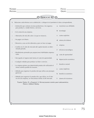 NOMBRE __________________________________________ FECHA ___________________
MATERIA __________________________________________ GRUPO ___________________
C A P Í T U L O 8 75
EJERCICIO 42
1. Relacione cada término con su definición y coloque en el paréntesis la letra correspondiente.
( ) Institución que contrata recursos productivos y los organiza
para producir y vender bienes y servicios.
( ) Es la meta de una empresa.
( ) Alternativa de más alto valor a la que se renuncia.
( ) Se pagan con dinero.
( ) Renuncia a una acción alternativa, pero no hace un pago.
( ) Cambio en el valor de mercado del capital durante un deter-
minado periodo.
( ) Rendimiento promedio por proporcionar habilidades empresa-
riales.
( ) Son iguales al ingreso total menos el costo de oportunidad.
( ) Cualquier método para producir un bien o servicio.
( ) La empresa genera una determinada producción utilizando el
menor número posible de insumos.
( ) Método para organizar la producción que utiliza una jerarquía
gerencial.
( ) Método para organizar la producción, que utiliza, en el inte-
rior de una empresa, un mecanismo similar al del mercado.
a maximizar sus utilidades
b tecnología
c costos explícitos
d sistema de órdenes
e empresa
f eficiencia tecnológica
g costo de oportunidad
h depreciación económica
i beneficio normal
j costos implícitos
k beneficio económico
l sistema de incentivos
Fuente: Parkin, M. y Esquivel, S. Microeconomía versión para Latinoamérica.
México: Addison Wesley.
www.FreeLibros.me
 