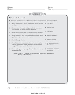 M I C R O E C O N O M Í A . E J E R C I C I O S P R Á C T I C O S
NOMBRE __________________________________________ FECHA ___________________
MATERIA __________________________________________ GRUPO ___________________
76
EJERCICIO 43
1. Relacione cada término con su definición y coloque en el paréntesis la letra correspondiente.
( ) Marco de tiempo en el que las cantidades de algunos recursos
son fijas.
( ) El aumento en el producto total que resulta del aumento de
una unidad en la cantidad de trabajo empleado.
( ) Producto total dividido entre la cantidad de trabajo empleada.
( ) Producto marginal de un trabajador adicional es menor que el
producto marginal del trabajador anterior.
( ) Cantidad total producida.
( ) A medida que una empresa usa más de un insumo variable,
con una determinada cantidad de insumos fijos, el producto
marginal del insumo variable disminuye.
( ) Marco de tiempo en el que es posible variar las cantidades de
todos los recursos.
a largo plazo
b producto total
c corto plazo
d producto promedio
e producto marginal
f ley de los rendimientos
decrecientes
g rendimientos marginales
decrecientes
Fuente: Parkin, M. y Esquivel, S. Microeconomía versión para Latinoamérica.
México: Addison Wesley.
TEMA: Conceptos de producción
www.FreeLibros.me
 