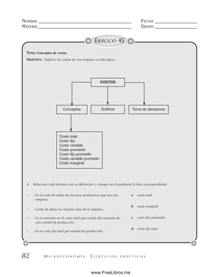 M I C R O E C O N O M Í A . E J E R C I C I O S P R Á C T I C O S
NOMBRE __________________________________________ FECHA ___________________
MATERIA __________________________________________ GRUPO ___________________
82
EJERCICIO 45
TEMA: Conceptos de costos
OBJETIVO: : Explicar los costos de una empresa a corto plazo.
COSTOS
Gráficos
Conceptos Toma de decisiones
Costo total
Costo fijo
Costo variable
Costo promedio
Costo fijo promedio
Costo variable promedio
Costo marginal
1. Relacione cada término con su definición y coloque en el paréntesis la letra correspondiente.
( ) Es el costo de todos los recursos productivos que usa una
empresa.
( ) Costo de todos los insumos fijos de la empresa.
( ) Es el aumento en el costo total que resulta del aumento de
una unidad de producción.
( ) Es el costo fijo total por unidad de producción.
a costo total
b costo marginal
c costo fijo promedio
d costo fijo total
www.FreeLibros.me
 