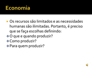  Os recursos são limitados e as necessidades
humanas são ilimitadas. Portanto, é preciso
que se faça escolhas definindo:
O que e quando produzir?
Como produzir?
Para quem produzir?
 