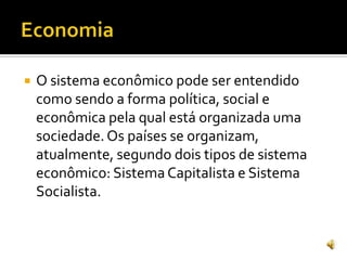  O sistema econômico pode ser entendido
como sendo a forma política, social e
econômica pela qual está organizada uma
sociedade.Os países se organizam,
atualmente, segundo dois tipos de sistema
econômico: Sistema Capitalista e Sistema
Socialista.
 