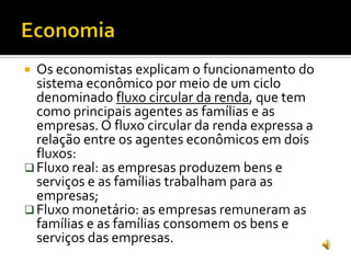  Os economistas explicam o funcionamento do
sistema econômico por meio de um ciclo
denominado fluxo circular da renda, que tem
como principais agentes as famílias e as
empresas. O fluxo circular da renda expressa a
relação entre os agentes econômicos em dois
fluxos:
 Fluxo real: as empresas produzem bens e
serviços e as famílias trabalham para as
empresas;
 Fluxo monetário: as empresas remuneram as
famílias e as famílias consomem os bens e
serviços das empresas.
 