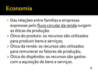  Das relações entre famílias e empresas
expressas pelo fluxo circular da renda surgem
as óticas da produção:
 Ótica do produto: os recursos são utilizados
para produzir bens e serviços;
 Ótica da renda: os recursos são utilizados
para remunerar os fatores de produção;
 Ótica do dispêndio: os recursos são gastos
com a aquisição de bens e serviços.
 