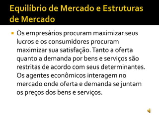  Os empresários procuram maximizar seus
lucros e os consumidores procuram
maximizar sua satisfação.Tanto a oferta
quanto a demanda por bens e serviços são
restritas de acordo com seus determinantes.
Os agentes econômicos interagem no
mercado onde oferta e demanda se juntam
os preços dos bens e serviços.
 